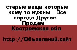 старые вещи которые кому то нужны - Все города Другое » Продам   . Костромская обл.